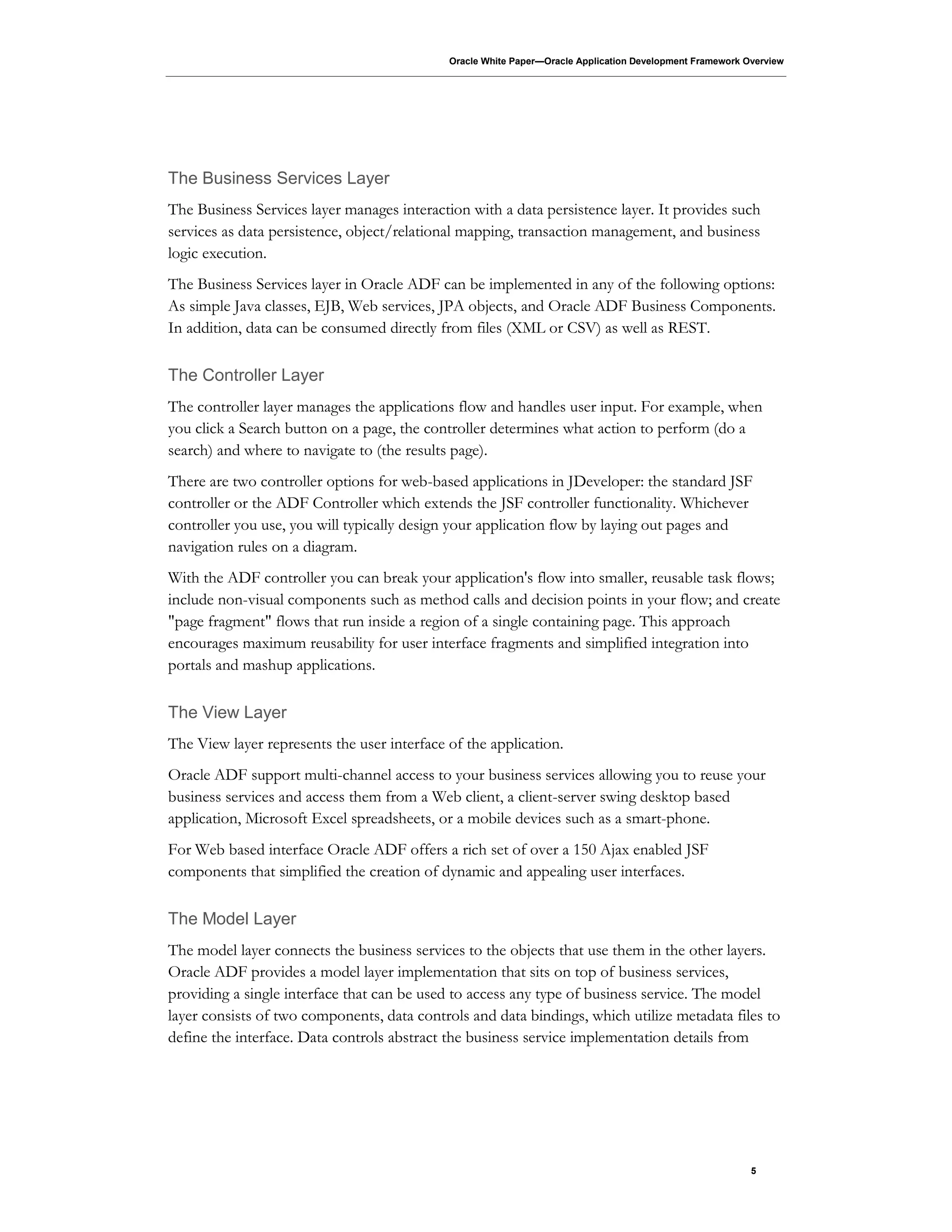 Oracle White Paper—Oracle Application Development Framework Overview
5
The Business Services Layer
The Business Services layer manages interaction with a data persistence layer. It provides such
services as data persistence, object/relational mapping, transaction management, and business
logic execution.
The Business Services layer in Oracle ADF can be implemented in any of the following options:
As simple Java classes, EJB, Web services, JPA objects, and Oracle ADF Business Components.
In addition, data can be consumed directly from files (XML or CSV) as well as REST.
The Controller Layer
The controller layer manages the applications flow and handles user input. For example, when
you click a Search button on a page, the controller determines what action to perform (do a
search) and where to navigate to (the results page).
There are two controller options for web-based applications in JDeveloper: the standard JSF
controller or the ADF Controller which extends the JSF controller functionality. Whichever
controller you use, you will typically design your application flow by laying out pages and
navigation rules on a diagram.
With the ADF controller you can break your application's flow into smaller, reusable task flows;
include non-visual components such as method calls and decision points in your flow; and create
"page fragment" flows that run inside a region of a single containing page. This approach
encourages maximum reusability for user interface fragments and simplified integration into
portals and mashup applications.
The View Layer
The View layer represents the user interface of the application.
Oracle ADF support multi-channel access to your business services allowing you to reuse your
business services and access them from a Web client, a client-server swing desktop based
application, Microsoft Excel spreadsheets, or a mobile devices such as a smart-phone.
For Web based interface Oracle ADF offers a rich set of over a 150 Ajax enabled JSF
components that simplified the creation of dynamic and appealing user interfaces.
The Model Layer
The model layer connects the business services to the objects that use them in the other layers.
Oracle ADF provides a model layer implementation that sits on top of business services,
providing a single interface that can be used to access any type of business service. The model
layer consists of two components, data controls and data bindings, which utilize metadata files to
define the interface. Data controls abstract the business service implementation details from
 