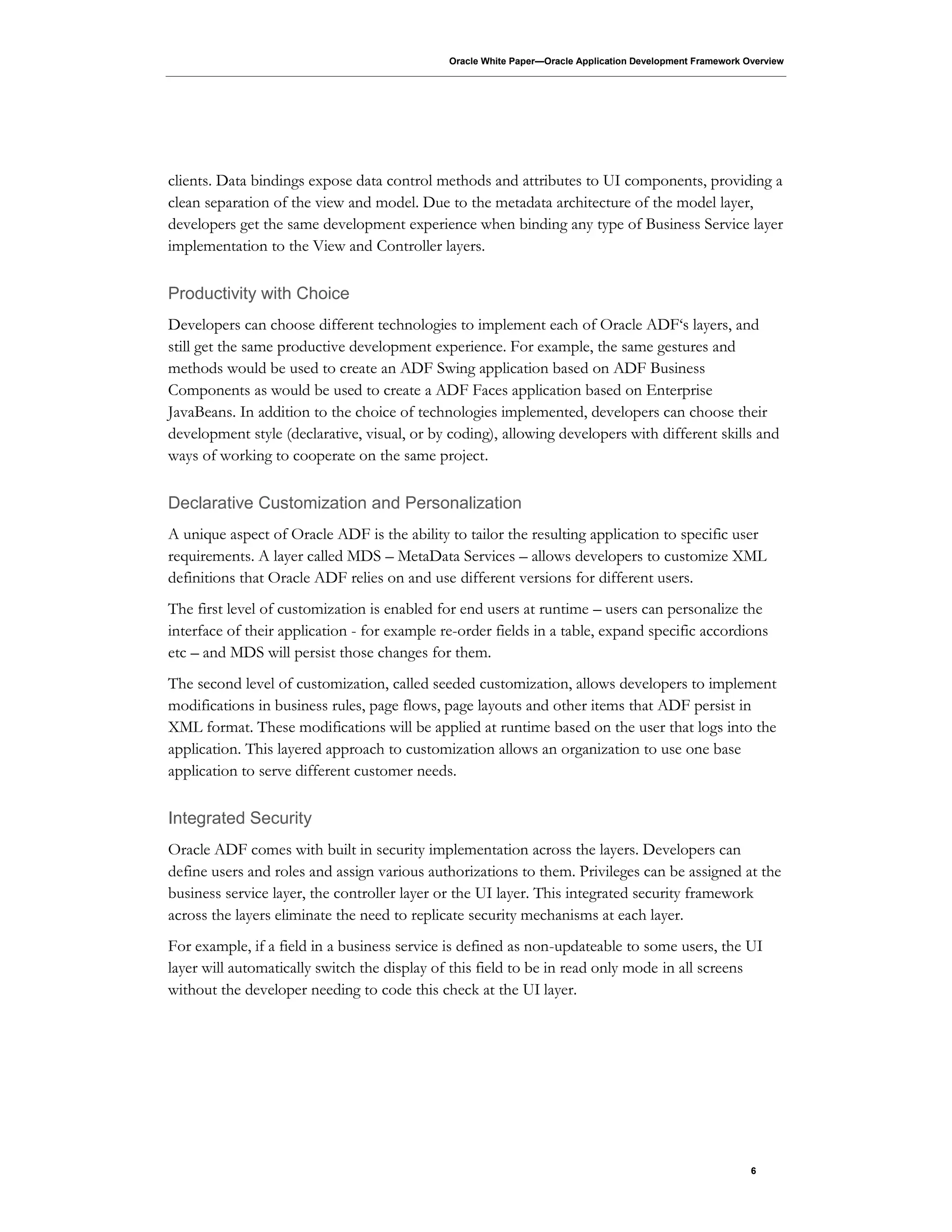 Oracle White Paper—Oracle Application Development Framework Overview
6
clients. Data bindings expose data control methods and attributes to UI components, providing a
clean separation of the view and model. Due to the metadata architecture of the model layer,
developers get the same development experience when binding any type of Business Service layer
implementation to the View and Controller layers.
Productivity with Choice
Developers can choose different technologies to implement each of Oracle ADF‘s layers, and
still get the same productive development experience. For example, the same gestures and
methods would be used to create an ADF Swing application based on ADF Business
Components as would be used to create a ADF Faces application based on Enterprise
JavaBeans. In addition to the choice of technologies implemented, developers can choose their
development style (declarative, visual, or by coding), allowing developers with different skills and
ways of working to cooperate on the same project.
Declarative Customization and Personalization
A unique aspect of Oracle ADF is the ability to tailor the resulting application to specific user
requirements. A layer called MDS – MetaData Services – allows developers to customize XML
definitions that Oracle ADF relies on and use different versions for different users.
The first level of customization is enabled for end users at runtime – users can personalize the
interface of their application - for example re-order fields in a table, expand specific accordions
etc – and MDS will persist those changes for them.
The second level of customization, called seeded customization, allows developers to implement
modifications in business rules, page flows, page layouts and other items that ADF persist in
XML format. These modifications will be applied at runtime based on the user that logs into the
application. This layered approach to customization allows an organization to use one base
application to serve different customer needs.
Integrated Security
Oracle ADF comes with built in security implementation across the layers. Developers can
define users and roles and assign various authorizations to them. Privileges can be assigned at the
business service layer, the controller layer or the UI layer. This integrated security framework
across the layers eliminate the need to replicate security mechanisms at each layer.
For example, if a field in a business service is defined as non-updateable to some users, the UI
layer will automatically switch the display of this field to be in read only mode in all screens
without the developer needing to code this check at the UI layer.
 
