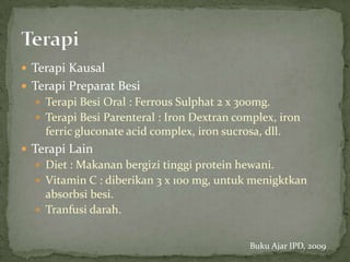  Terapi Kausal
 Terapi Preparat Besi
   Terapi Besi Oral : Ferrous Sulphat 2 x 300mg.
   Terapi Besi Parenteral : Iron Dextran complex, iron
    ferric gluconate acid complex, iron sucrosa, dll.
 Terapi Lain
   Diet : Makanan bergizi tinggi protein hewani.
   Vitamin C : diberikan 3 x 100 mg, untuk menigktkan
    absorbsi besi.
   Tranfusi darah.


                                              Buku Ajar IPD, 2009
 