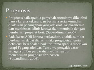  Prognosis baik apabila penyebab anemianya diketahui
  hanya karena kekurangan besi saja serta kemudian
  dilakukan penanganan yang adekuat. Gejala anemia
  dan menifestasi klinis lannya akan membaik dengan
  pemberian preparat besi. (Supandiman, 2006).
 Pada kasus ADB karena perdarahan, apabila sumber
  perdarahan dapat diatasi, maka prognosis anemia
  defisiensi besi adalah baik terutama apabila diberikan
  terapi Fe yang adekuat. Tentunya penyakit dasar
  sebagai sumber perdarahan kronisnya pun
  menentukan prognosis dari pasien
  (Supandiman, 2006).

                                           Supandiman, 2006
 