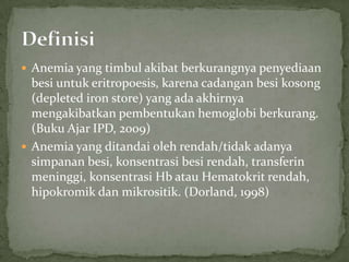  Anemia yang timbul akibat berkurangnya penyediaan
  besi untuk eritropoesis, karena cadangan besi kosong
  (depleted iron store) yang ada akhirnya
  mengakibatkan pembentukan hemoglobi berkurang.
  (Buku Ajar IPD, 2009)
 Anemia yang ditandai oleh rendah/tidak adanya
  simpanan besi, konsentrasi besi rendah, transferin
  meninggi, konsentrasi Hb atau Hematokrit rendah,
  hipokromik dan mikrositik. (Dorland, 1998)
 
