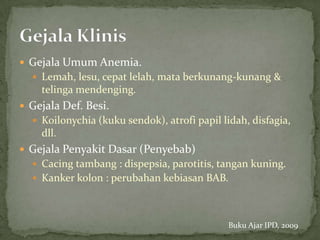  Gejala Umum Anemia.
   Lemah, lesu, cepat lelah, mata berkunang-kunang &
    telinga mendenging.
 Gejala Def. Besi.
   Koilonychia (kuku sendok), atrofi papil lidah, disfagia,
    dll.
 Gejala Penyakit Dasar (Penyebab)
   Cacing tambang : dispepsia, parotitis, tangan kuning.
   Kanker kolon : perubahan kebiasan BAB.




                                              Buku Ajar IPD, 2009
 
