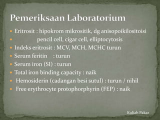  Eritrosit : hipokrom mikrositik, dg anisopoikilositoisi
             pencil cell, cigar cell, elliptocytosis
   Indeks eritrosit : MCV, MCH, MCHC turun
   Serum feritin : turun
   Serum iron (SI) : turun
   Total iron binding capacity : naik
    Hemosiderin (cadangan besi sutul) : turun / nihil
    Free erythrocyte protophorphyrin (FEP) : naik


                                                 Kuliah Pakar
 