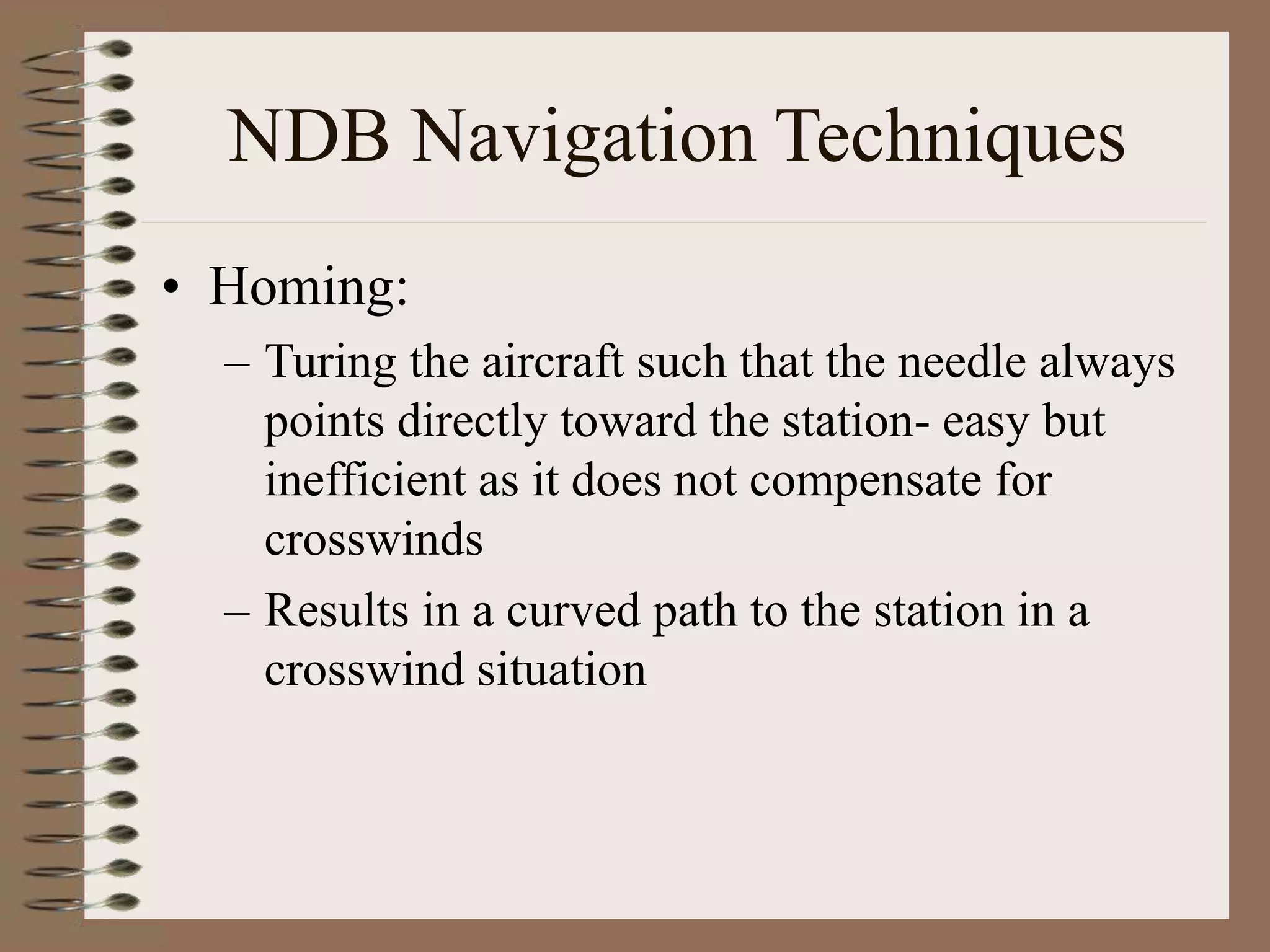 NDB Navigation Techniques
• Homing:
– Turing the aircraft such that the needle always
points directly toward the station- easy but
inefficient as it does not compensate for
crosswinds
– Results in a curved path to the station in a
crosswind situation
 