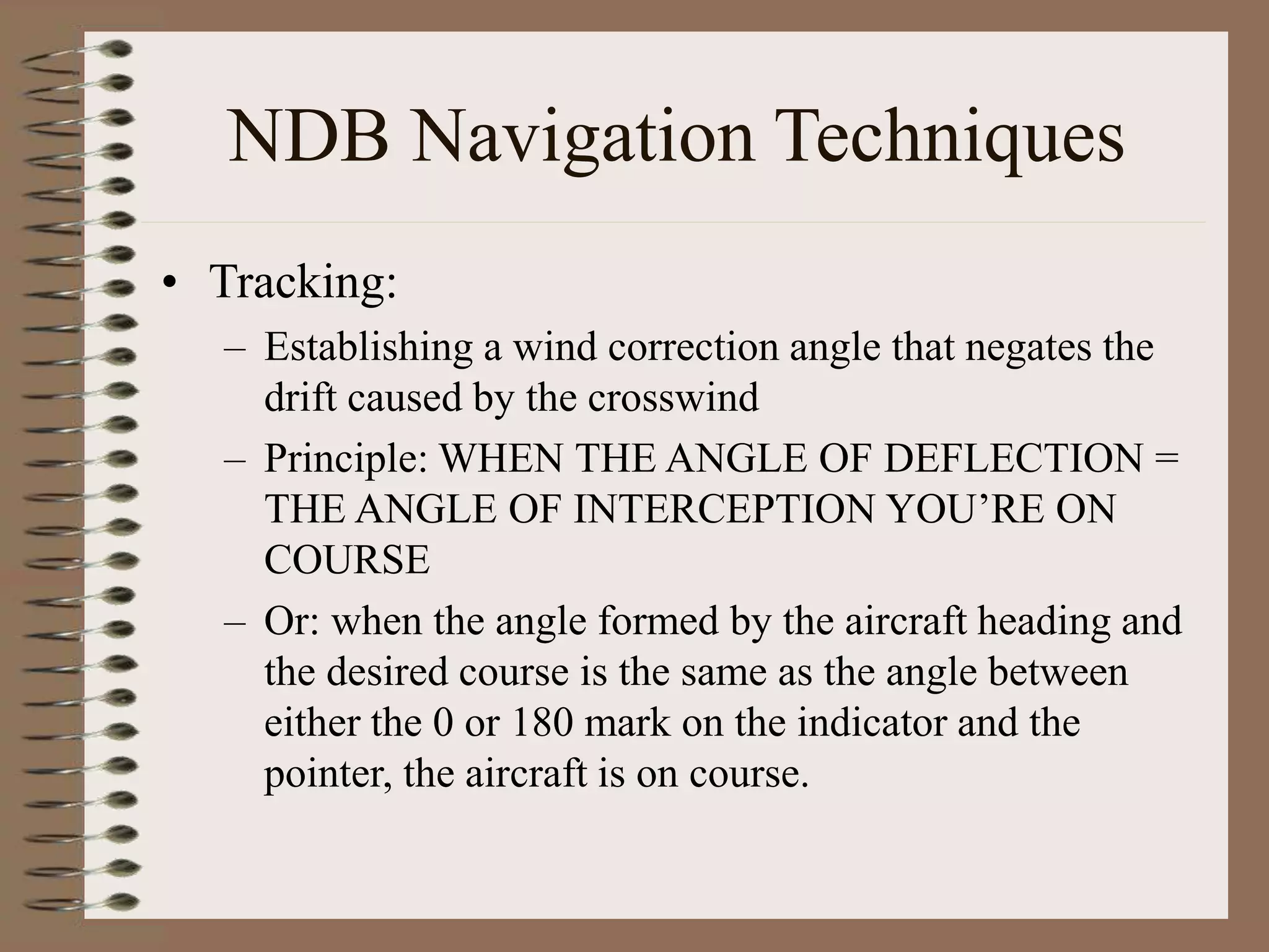 NDB Navigation Techniques
• Tracking:
– Establishing a wind correction angle that negates the
drift caused by the crosswind
– Principle: WHEN THE ANGLE OF DEFLECTION =
THE ANGLE OF INTERCEPTION YOU’RE ON
COURSE
– Or: when the angle formed by the aircraft heading and
the desired course is the same as the angle between
either the 0 or 180 mark on the indicator and the
pointer, the aircraft is on course.
 