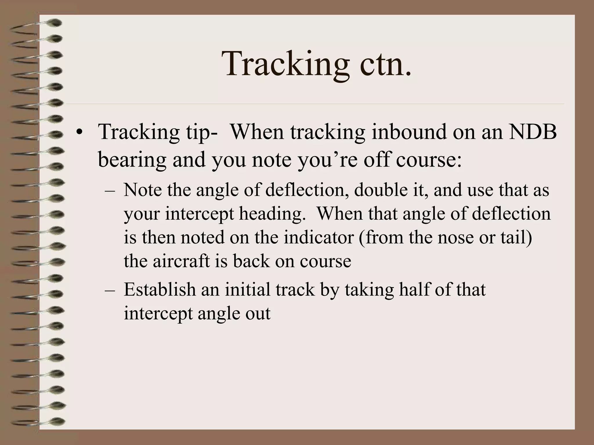 Tracking ctn.
• Tracking tip- When tracking inbound on an NDB
bearing and you note you’re off course:
– Note the angle of deflection, double it, and use that as
your intercept heading. When that angle of deflection
is then noted on the indicator (from the nose or tail)
the aircraft is back on course
– Establish an initial track by taking half of that
intercept angle out
 