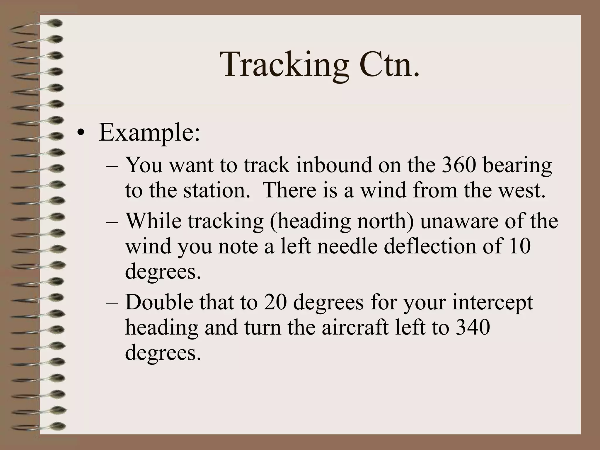 Tracking Ctn.
• Example:
– You want to track inbound on the 360 bearing
to the station. There is a wind from the west.
– While tracking (heading north) unaware of the
wind you note a left needle deflection of 10
degrees.
– Double that to 20 degrees for your intercept
heading and turn the aircraft left to 340
degrees.
 