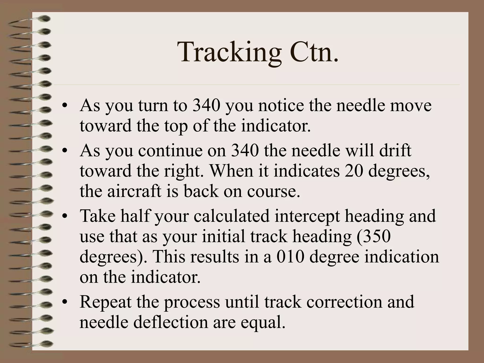 Tracking Ctn.
• As you turn to 340 you notice the needle move
toward the top of the indicator.
• As you continue on 340 the needle will drift
toward the right. When it indicates 20 degrees,
the aircraft is back on course.
• Take half your calculated intercept heading and
use that as your initial track heading (350
degrees). This results in a 010 degree indication
on the indicator.
• Repeat the process until track correction and
needle deflection are equal.
 