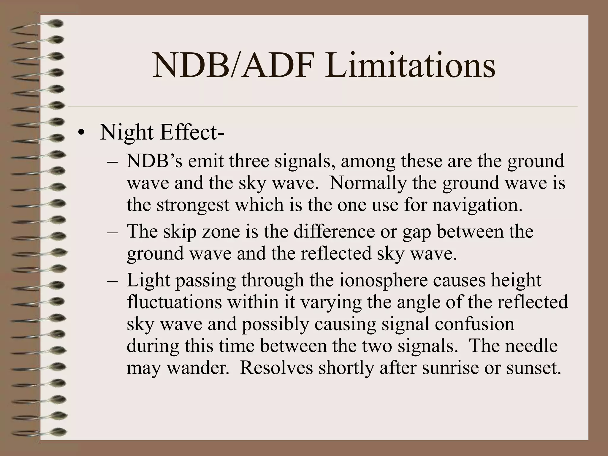 NDB/ADF Limitations
• Night Effect-
– NDB’s emit three signals, among these are the ground
wave and the sky wave. Normally the ground wave is
the strongest which is the one use for navigation.
– The skip zone is the difference or gap between the
ground wave and the reflected sky wave.
– Light passing through the ionosphere causes height
fluctuations within it varying the angle of the reflected
sky wave and possibly causing signal confusion
during this time between the two signals. The needle
may wander. Resolves shortly after sunrise or sunset.
 