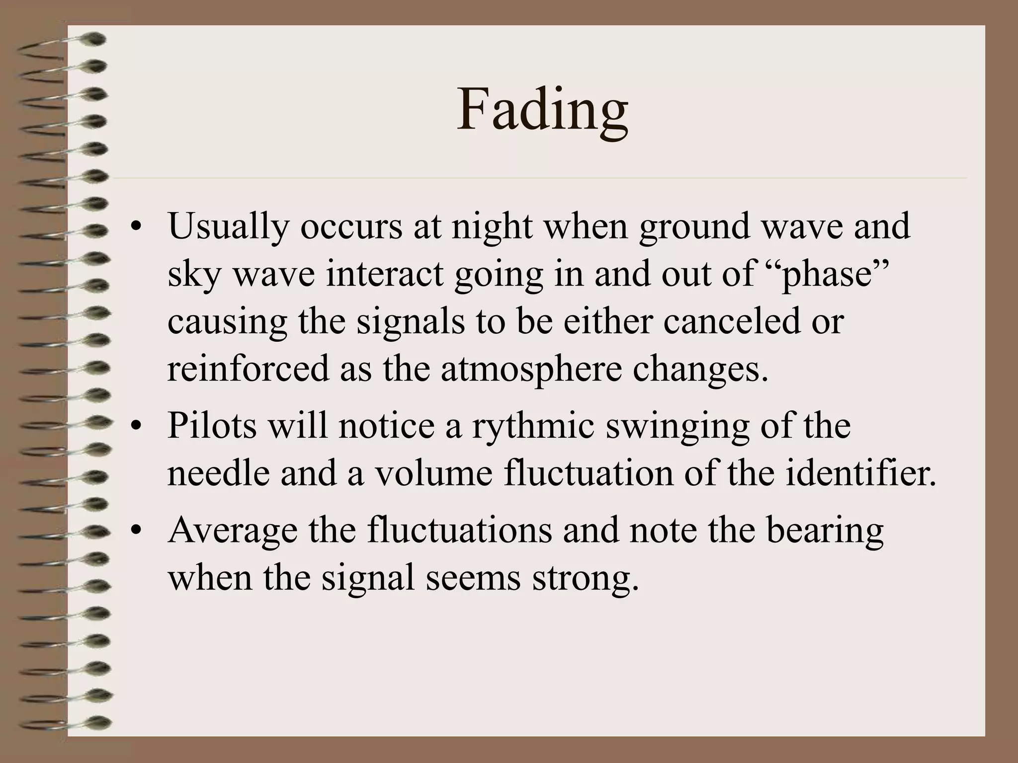 Fading
• Usually occurs at night when ground wave and
sky wave interact going in and out of “phase”
causing the signals to be either canceled or
reinforced as the atmosphere changes.
• Pilots will notice a rythmic swinging of the
needle and a volume fluctuation of the identifier.
• Average the fluctuations and note the bearing
when the signal seems strong.
 