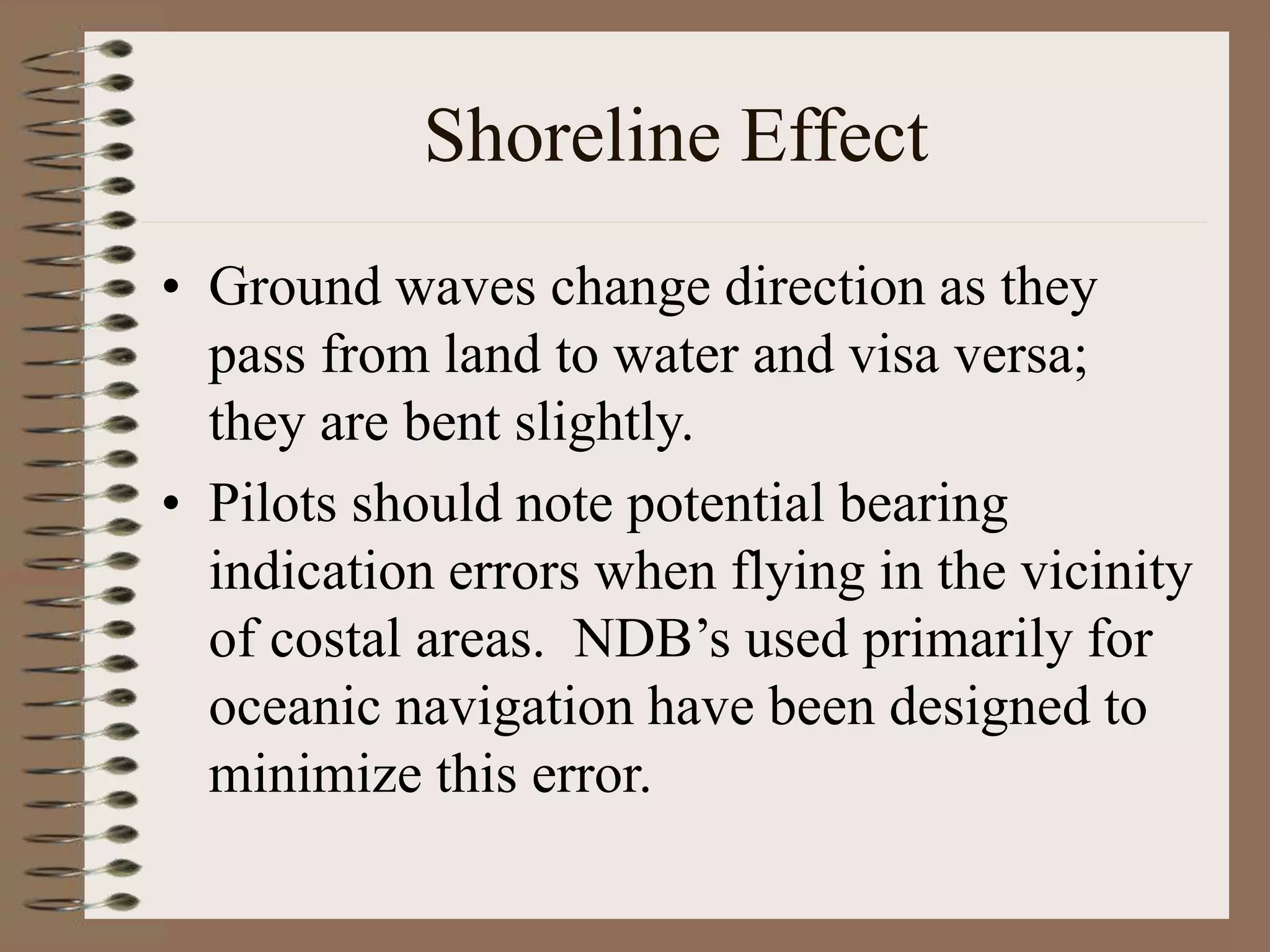 Shoreline Effect
• Ground waves change direction as they
pass from land to water and visa versa;
they are bent slightly.
• Pilots should note potential bearing
indication errors when flying in the vicinity
of costal areas. NDB’s used primarily for
oceanic navigation have been designed to
minimize this error.
 