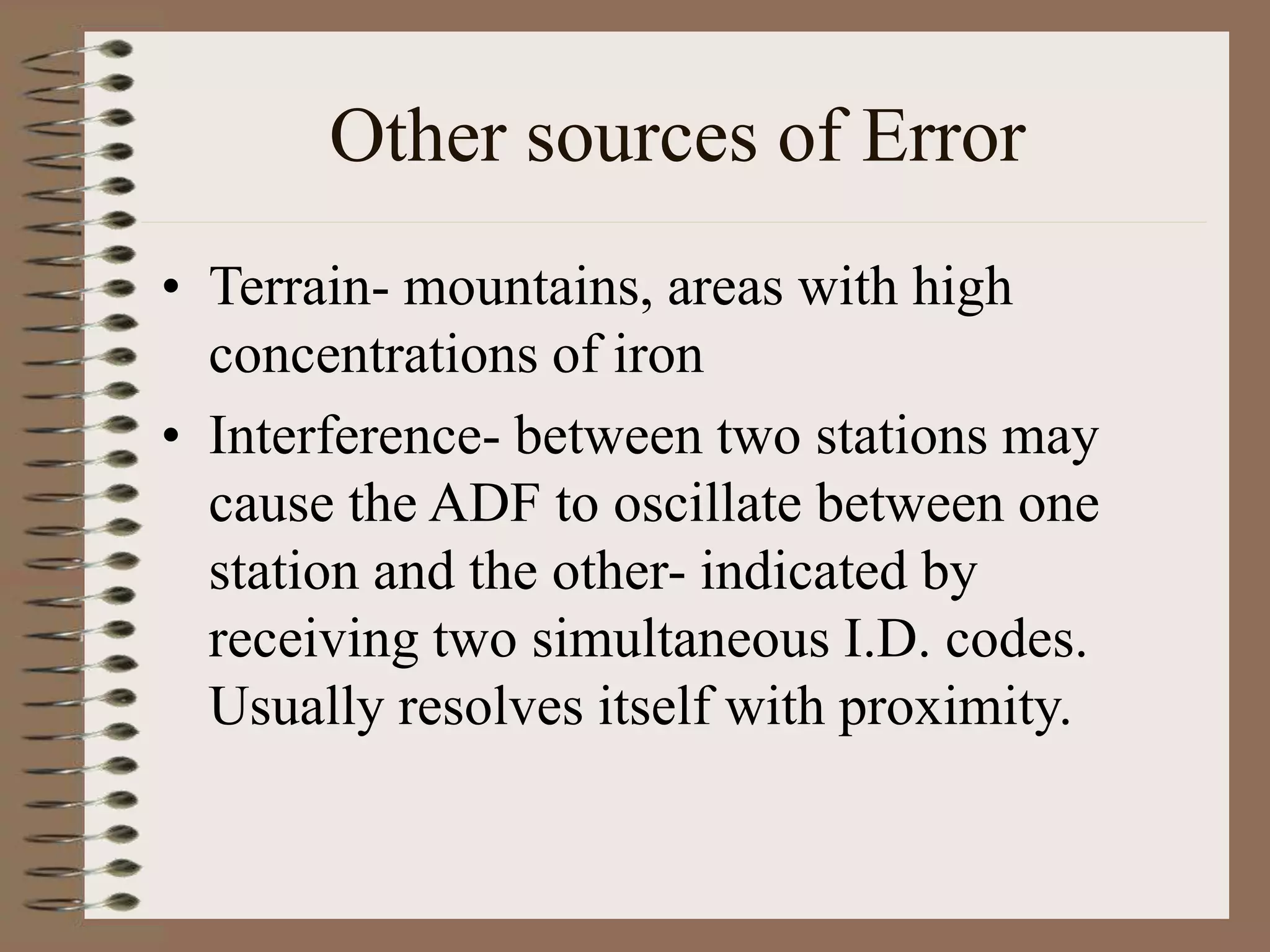 Other sources of Error
• Terrain- mountains, areas with high
concentrations of iron
• Interference- between two stations may
cause the ADF to oscillate between one
station and the other- indicated by
receiving two simultaneous I.D. codes.
Usually resolves itself with proximity.
 
