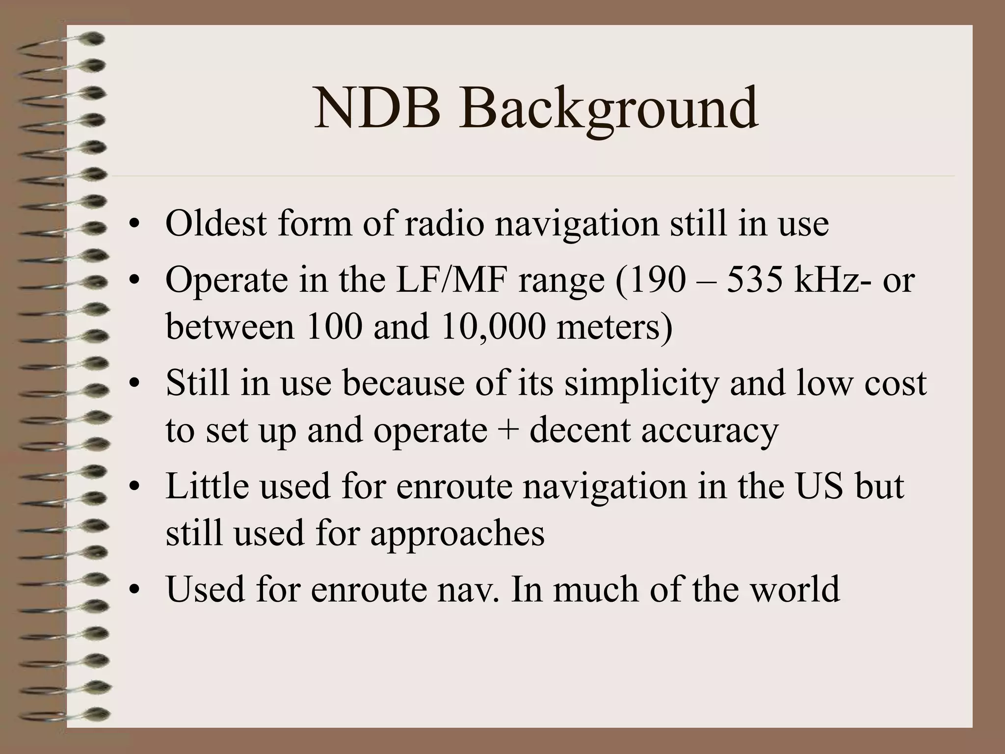 NDB Background
• Oldest form of radio navigation still in use
• Operate in the LF/MF range (190 – 535 kHz- or
between 100 and 10,000 meters)
• Still in use because of its simplicity and low cost
to set up and operate + decent accuracy
• Little used for enroute navigation in the US but
still used for approaches
• Used for enroute nav. In much of the world
 