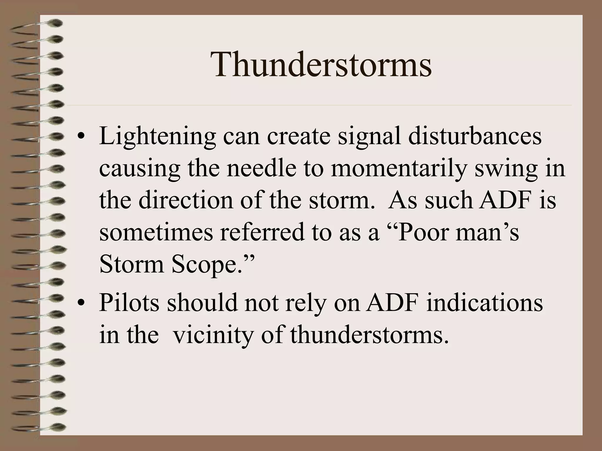 Thunderstorms
• Lightening can create signal disturbances
causing the needle to momentarily swing in
the direction of the storm. As such ADF is
sometimes referred to as a “Poor man’s
Storm Scope.”
• Pilots should not rely on ADF indications
in the vicinity of thunderstorms.
 