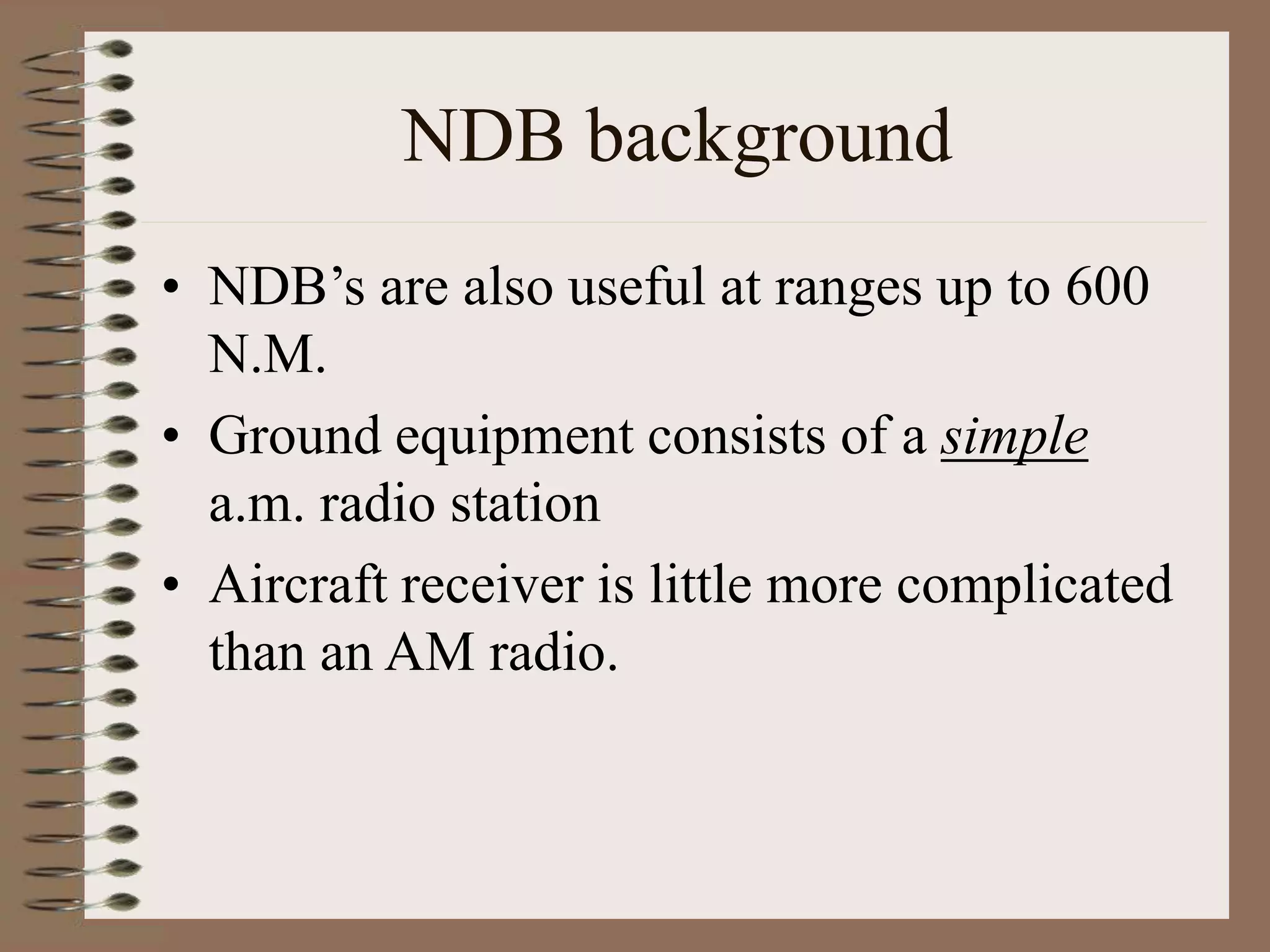 NDB background
• NDB’s are also useful at ranges up to 600
N.M.
• Ground equipment consists of a simple
a.m. radio station
• Aircraft receiver is little more complicated
than an AM radio.
 