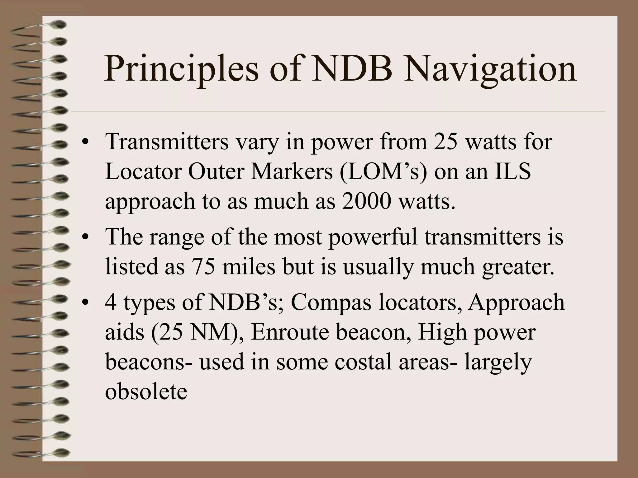 Principles of NDB Navigation
• Transmitters vary in power from 25 watts for
Locator Outer Markers (LOM’s) on an ILS
approach to as much as 2000 watts.
• The range of the most powerful transmitters is
listed as 75 miles but is usually much greater.
• 4 types of NDB’s; Compas locators, Approach
aids (25 NM), Enroute beacon, High power
beacons- used in some costal areas- largely
obsolete
 