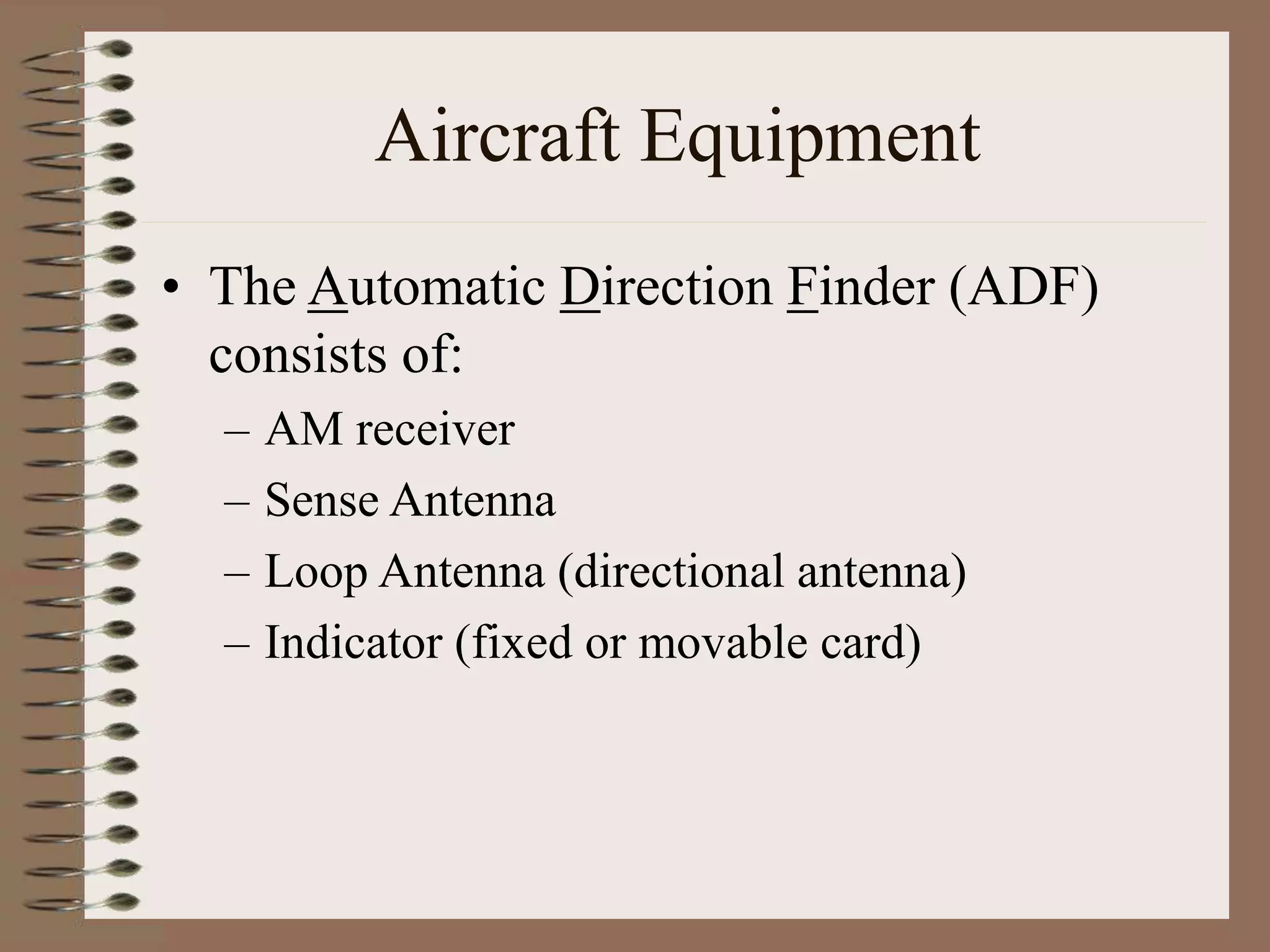 Aircraft Equipment
• The Automatic Direction Finder (ADF)
consists of:
– AM receiver
– Sense Antenna
– Loop Antenna (directional antenna)
– Indicator (fixed or movable card)
 
