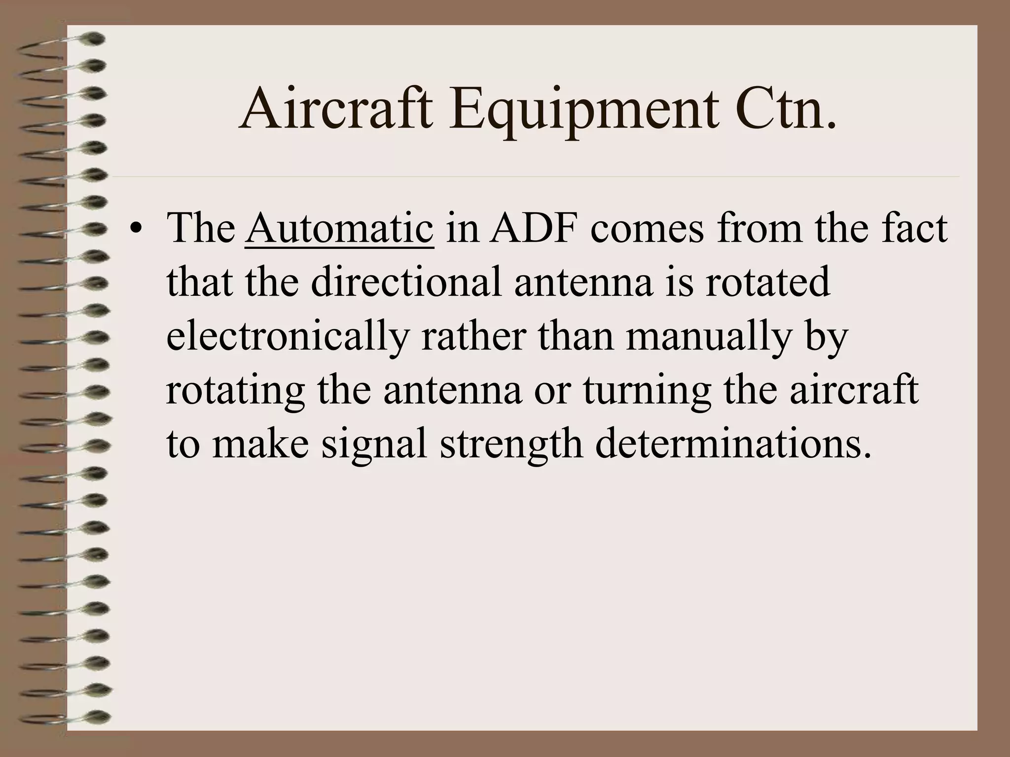 Aircraft Equipment Ctn.
• The Automatic in ADF comes from the fact
that the directional antenna is rotated
electronically rather than manually by
rotating the antenna or turning the aircraft
to make signal strength determinations.
 