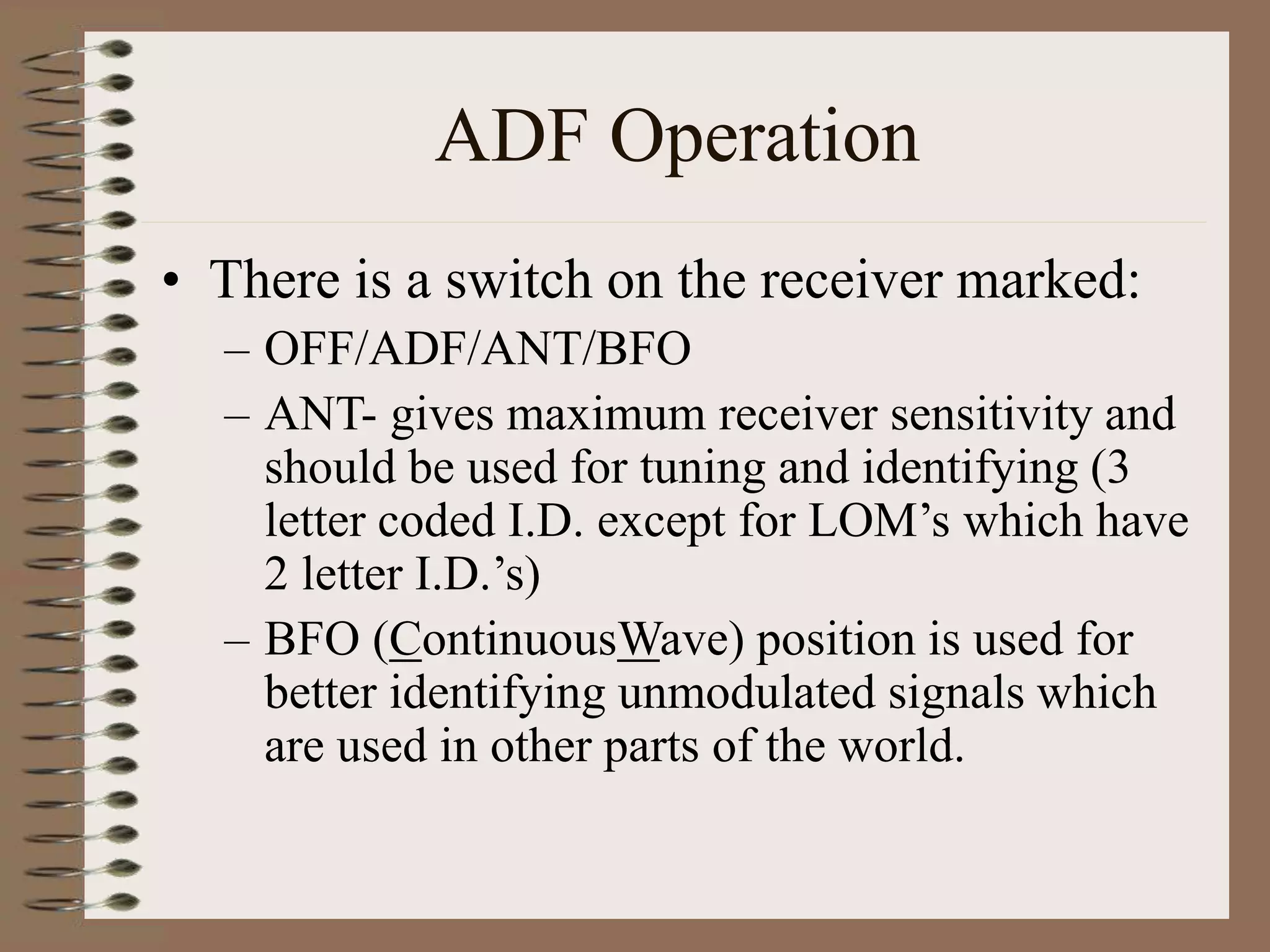 ADF Operation
• There is a switch on the receiver marked:
– OFF/ADF/ANT/BFO
– ANT- gives maximum receiver sensitivity and
should be used for tuning and identifying (3
letter coded I.D. except for LOM’s which have
2 letter I.D.’s)
– BFO (ContinuousWave) position is used for
better identifying unmodulated signals which
are used in other parts of the world.
 