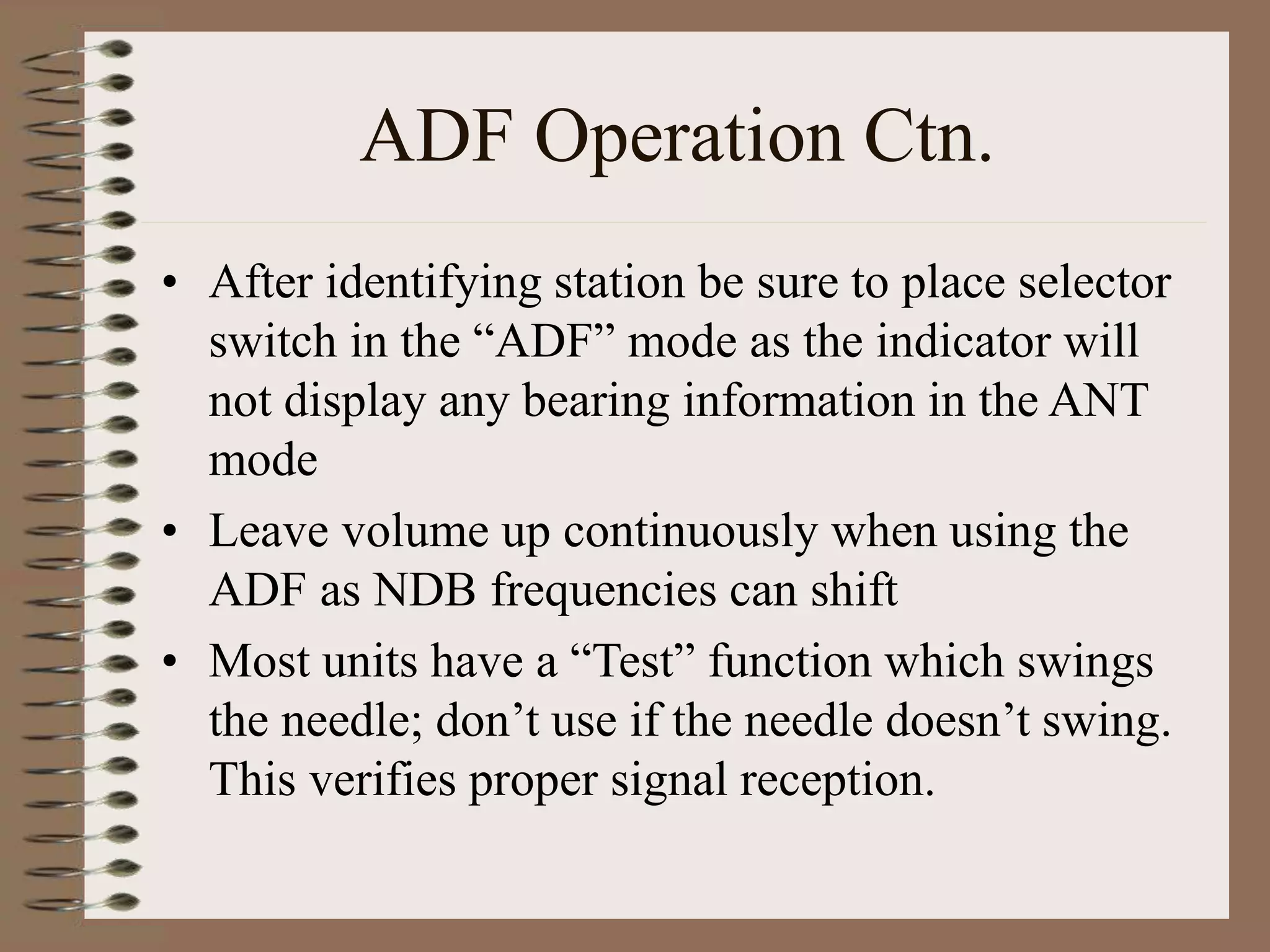 ADF Operation Ctn.
• After identifying station be sure to place selector
switch in the “ADF” mode as the indicator will
not display any bearing information in the ANT
mode
• Leave volume up continuously when using the
ADF as NDB frequencies can shift
• Most units have a “Test” function which swings
the needle; don’t use if the needle doesn’t swing.
This verifies proper signal reception.
 