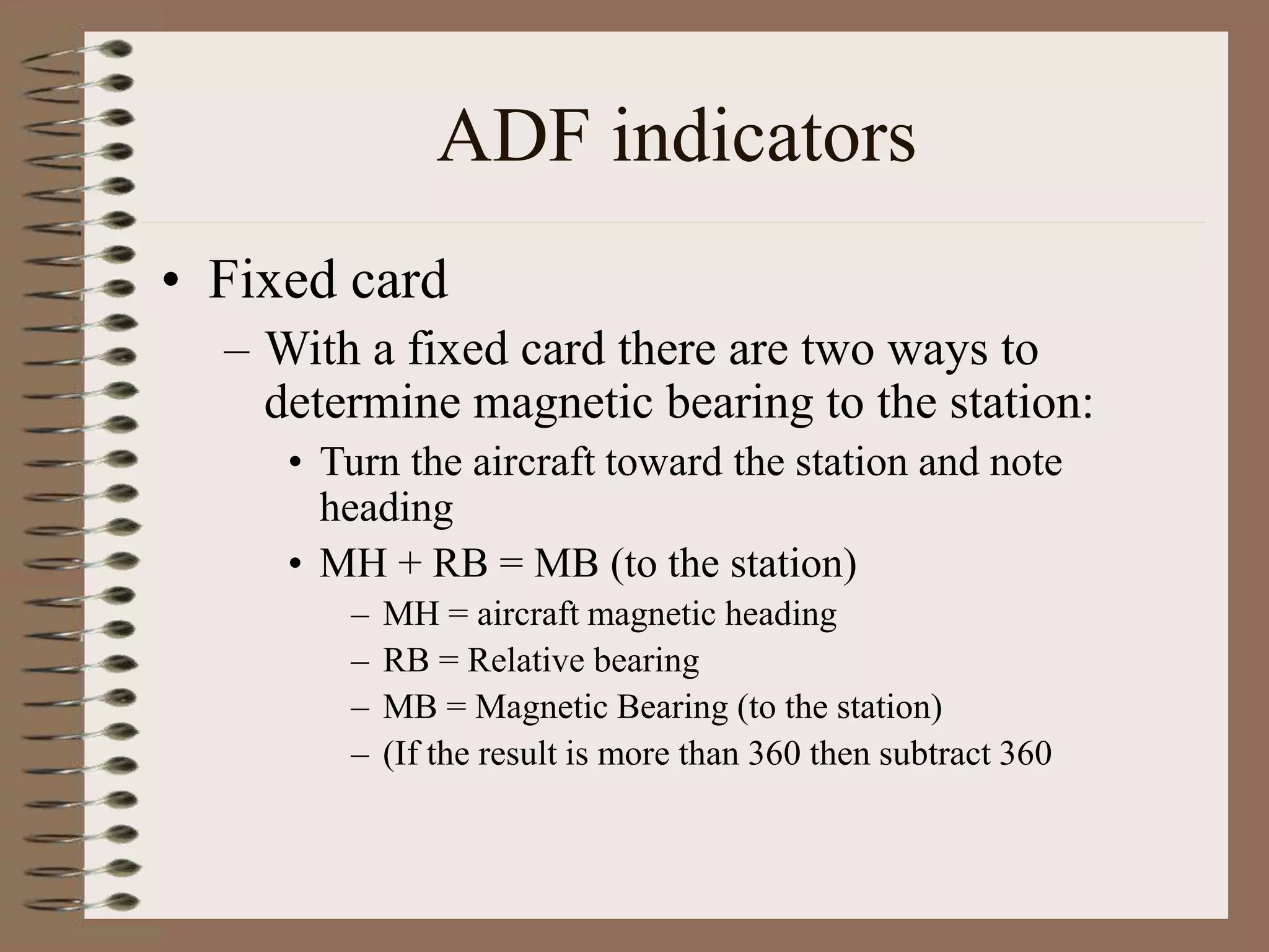 ADF indicators
• Fixed card
– With a fixed card there are two ways to
determine magnetic bearing to the station:
• Turn the aircraft toward the station and note
heading
• MH + RB = MB (to the station)
– MH = aircraft magnetic heading
– RB = Relative bearing
– MB = Magnetic Bearing (to the station)
– (If the result is more than 360 then subtract 360
 