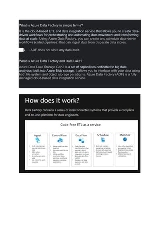 What is Azure Data Factory in simple terms?
It is the cloud-based ETL and data integration service that allows you to create data-
driven workflows for orchestrating and automating data movement and transforming
data at scale. Using Azure Data Factory, you can create and schedule data-driven
workflows (called pipelines) that can ingest data from disparate data stores.
 . ADF does not store any data itself.
What is Azure Data Factory and Data Lake?
Azure Data Lake Storage Gen2 is a set of capabilities dedicated to big data
analytics, built into Azure Blob storage. It allows you to interface with your data using
both file system and object storage paradigms. Azure Data Factory (ADF) is a fully
managed cloud-based data integration service.
 