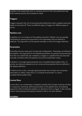 possible to the target data store or compute service in the most performant way
while meeting security and compliance needs.
Triggers
Triggers represent the unit of processing that determines when a pipeline execution
needs to be kicked off. There are different types of triggers for different types of
events.
Pipeline runs
A pipeline run is an instance of the pipeline execution. Pipeline runs are typically
instantiated by passing the arguments to the parameters that are defined in
pipelines. The arguments can be passed manually or within the trigger definition.
Parameters
Parameters are key-value pairs of read-only configuration. Parameters are defined in
the pipeline. The arguments for the defined parameters are passed during execution
from the run context that was created by a trigger or a pipeline that was executed
manually. Activities within the pipeline consume the parameter values.
A dataset is a strongly typed parameter and a reusable/referenceable entity. An
activity can reference datasets and can consume the properties that are defined in
the dataset definition.
A linked service is also a strongly typed parameter that contains the connection
information to either a data store or a compute environment. It is also a
reusable/referenceable entity.
Control flow
Control flow is an orchestration of pipeline activities that includes chaining activities
in a sequence, branching, defining parameters at the pipeline level, and passing
arguments while invoking the pipeline on-demand or from a trigger. It also includes
custom-state passing and looping containers, that is, For-each iterators.
Variables
 