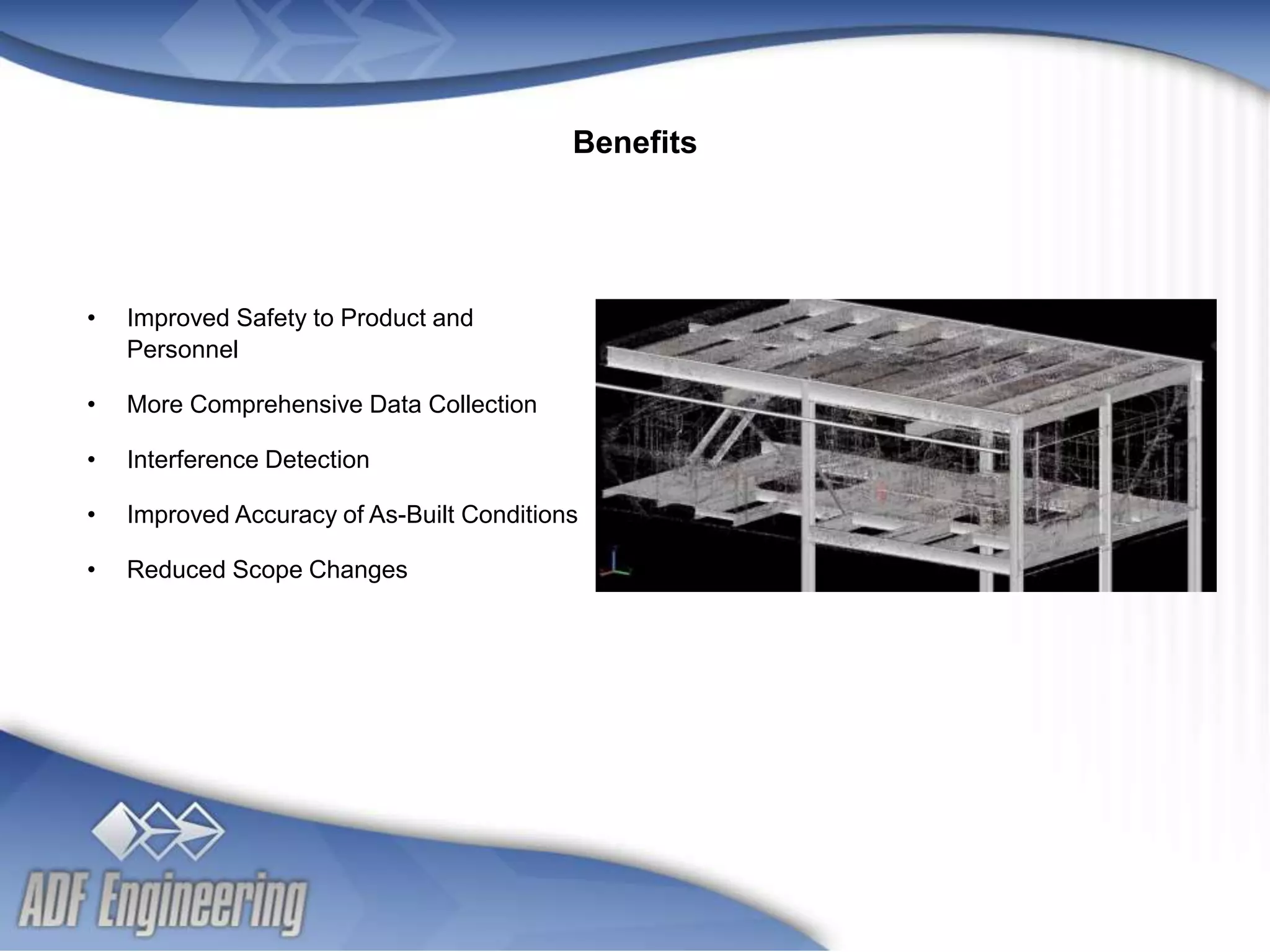 - 10 -
Client
Logo
Client
Logo
• Improved Safety to Product and
Personnel
• More Comprehensive Data Collection
• Interference Detection
• Improved Accuracy of As-Built Conditions
• Reduced Scope Changes
Benefits
 