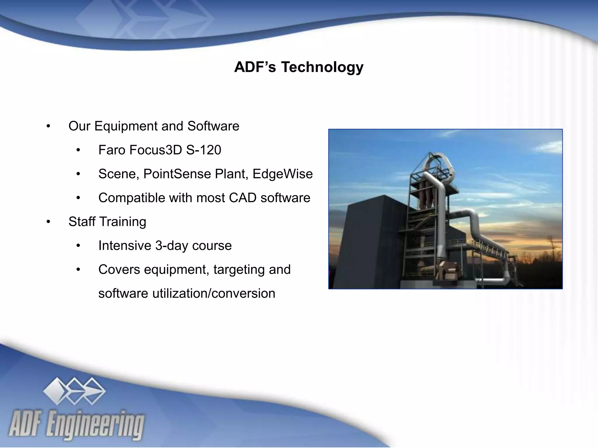- 7 -
Client
Logo
Client
Logo
• Our Equipment and Software
• Faro Focus3D S-120
• Scene, PointSense Plant, EdgeWise
• Compatible with most CAD software
• Staff Training
• Intensive 3-day course
• Covers equipment, targeting and
software utilization/conversion
ADF’s Technology
 