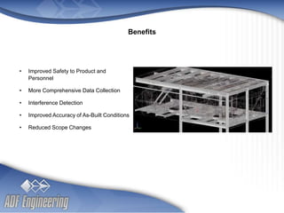 - 10 -
Client
Logo
Client
Logo
• Improved Safety to Product and
Personnel
• More Comprehensive Data Collection
• Interference Detection
• Improved Accuracy of As-Built Conditions
• Reduced Scope Changes
Benefits
 