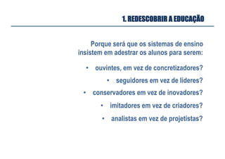 Porque será que os sistemas de ensino
insistem em adestrar os alunos para serem:
•  ouvintes, em vez de concretizadores?
•  seguidores em vez de líderes?
•  conservadores em vez de inovadores?
•  imitadores em vez de criadores?
•  analistas em vez de projetistas?
1. REDESCOBRIR A EDUCAÇÃO
 
