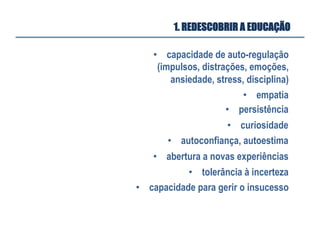 •  capacidade de auto-regulação
(impulsos, distrações, emoções,
ansiedade, stress, disciplina)
•  empatia
•  persistência
•  curiosidade
•  autoconfiança, autoestima
•  abertura a novas experiências
•  tolerância à incerteza
•  capacidade para gerir o insucesso
1. REDESCOBRIR A EDUCAÇÃO
 