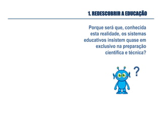 Porque será que, conhecida
esta realidade, os sistemas
educativos insistem quase em
exclusivo na preparação
científica e técnica?
?	
  
1. REDESCOBRIR A EDUCAÇÃO
 