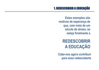 Estes exemplos são
motivos de esperança de
que, com mais de um
século de atraso, se
esteja finalmente a
1. REDESCOBRIR A EDUCAÇÃO
REDESCOBRIR
A EDUCAÇÃO
Cabe-nos agora contribuir
para essa redescoberta
 