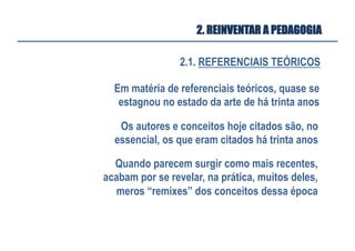 2.1. REFERENCIAIS TEÓRICOS
2. REINVENTAR A PEDAGOGIA
Em matéria de referenciais teóricos, quase se
estagnou no estado da arte de há trinta anos
Quando parecem surgir como mais recentes,
acabam por se revelar, na prática, muitos deles,
meros “remixes” dos conceitos dessa época 	
  
Os autores e conceitos hoje citados são, no
essencial, os que eram citados há trinta anos 	
  
 