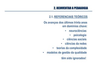 2.1. REFERENCIAIS TEÓRICOS
2. REINVENTAR A PEDAGOGIA
Os avanços dos últimos trinta anos
em domínios chave:
•  neurociências
•  psicologia	
  
•  ciências sociais	
  
•  ciências da redes	
  
•  teorias da complexidade	
  
têm sido ignorados!	
  
•  modelos de gestão da qualidade	
  
 