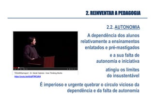 2.2. AUTONOMIA
2. REINVENTAR A PEDAGOGIA
A dependência dos alunos
relativamente a ensinamentos
enlatados e pré-mastigados
e a sua falta de
autonomia e iniciativa
atingiu os limites
do insustentável
É imperioso e urgente quebrar o circulo vicioso da
dependência e da falta de autonomia
https://youtu.be/dUqRTWCdXt4
 