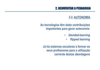 2.2. AUTONOMIA
2. REINVENTAR A PEDAGOGIA
As tecnologias têm dado contribuições
importantes para gerar autonomia:
•  blended-learning
•  flipped learning
Já há sistemas escolares a formar os
seus professores para a utilização
corrente destas abordagens
 