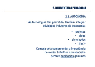 2.2. AUTONOMIA
2. REINVENTAR A PEDAGOGIA
As tecnologias têm permitido, também, integrar
atividades indutoras de autonomia:
•  projetos
•  blogs
Começa-se a compreender a importância
de avaliar trabalhos apresentados
perante audiências genuínas
•  simulações
•  jogos
 