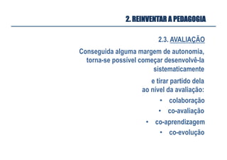2.3. AVALIAÇÃO
2. REINVENTAR A PEDAGOGIA
Conseguida alguma margem de autonomia,
torna-se possível começar desenvolvê-la
sistematicamente
•  co-avaliação
•  colaboração
e tirar partido dela
ao nível da avaliação:
•  co-evolução
•  co-aprendizagem
 