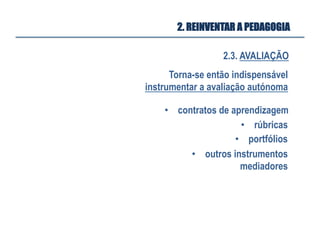 2.3. AVALIAÇÃO
2. REINVENTAR A PEDAGOGIA
Torna-se então indispensável
instrumentar a avaliação autónoma
•  rúbricas
•  contratos de aprendizagem
•  portfólios
•  outros instrumentos
mediadores
 