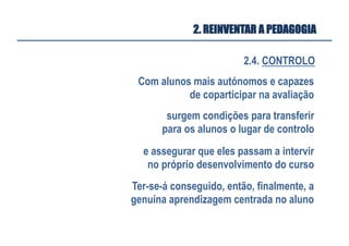 2.4. CONTROLO
2. REINVENTAR A PEDAGOGIA
Com alunos mais autónomos e capazes
de coparticipar na avaliação
surgem condições para transferir
para os alunos o lugar de controlo
e assegurar que eles passam a intervir
no próprio desenvolvimento do curso
Ter-se-á conseguido, então, finalmente, a
genuína aprendizagem centrada no aluno
 
