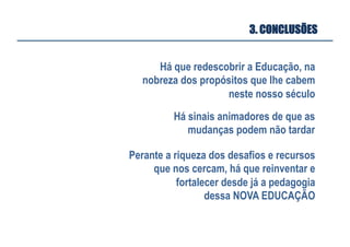 3. CONCLUSÕES
Há que redescobrir a Educação, na
nobreza dos propósitos que lhe cabem
neste nosso século
Há sinais animadores de que as
mudanças podem não tardar
Perante a riqueza dos desafios e recursos
que nos cercam, há que reinventar e
fortalecer desde já a pedagogia
dessa NOVA EDUCAÇÃO
 