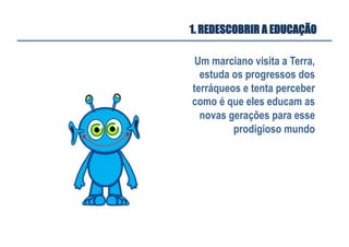 Um marciano visita a Terra,
estuda os progressos dos
terráqueos e tenta perceber
como é que eles educam as
novas gerações para esse
prodigioso mundo
1. REDESCOBRIR A EDUCAÇÃO
 