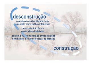 desconstrução

conceito da análise literária, hoje
entendido como prática intelectual
desconstruir é pôr em
causa ideias instaladas

contém o futuro: na falta de crítica às ideias
dominantes, o futuro será igual ao passado

construção

 