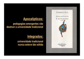 Apocalípticos:
pedagogias emergentes vão
destruir a universidade tradicional

Integrados:
universidade tradicional
nunca esteve tão sólida

 