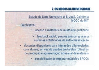 2. OS MOOCS NA UNIVERSIDADE
Estudo da State University of S. José, Califórnia
MOOC do MIT
Vantagens:
•  acesso a materiais de muito alta qualidade
•  feedback rápido para os alunos, graças a
sistemas sofisticados de auto-classificação
•  docentes disponíveis para interações diferenciadas
com alunos, em vez de usados em tarefas rotineiras
de produção e apresentação artesanal de materiais
•  possibilidade de explorar múltiplos SPOCs

 