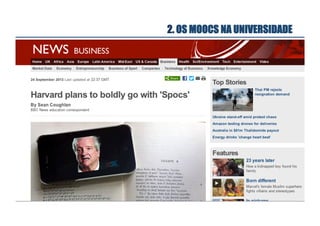 2. OS MOOCS NA UNIVERSIDADE
Quando os materiais de alta qualidade
desenvolvidos para MOOCs são usados
em ambientes de aula com poucos
alunos diz-se que se está a utilizar um
SPOC (Small Private Open Course)
Um SPOC genuíno não é um MOOC
pequeno, onde o M (de massificado) é
substituído por um S (de pequeno)
Um SPOC genuíno é dirigido a um pequeno
número de alunos mas recorre aos meios
sofisticados produzidos no âmbito de um MOOC

 