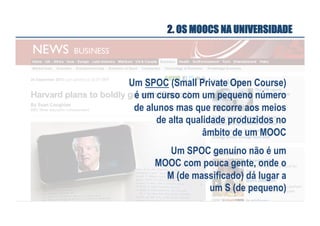 2. OS MOOCS NA UNIVERSIDADE

Um SPOC (Small Private Open Course)
é um curso com um pequeno número
de alunos mas que recorre aos meios
de alta qualidade produzidos no
âmbito de um MOOC
Um SPOC genuíno não é um
MOOC com pouca gente, onde o
M (de massificado) dá lugar a
um S (de pequeno)

 