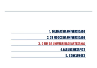 1. DILEMAS DA UNIVERSIDADE
2. OS MOOCS NA UNIVERSIDADE
3. O FIM DA UNIVERSIDADE ARTESANAL
4. ALGUNS DESAFIOS
5. CONCLUSÕES

 
